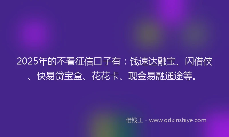 2025年的不看征信口子有：钱速达融宝、闪借侠、快易贷宝盒、花花卡、现金易融通途等。