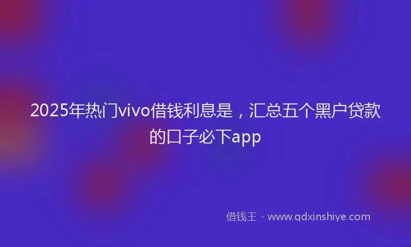 2025年热门vivo借钱利息是,汇总五个黑户贷款的口子必下app