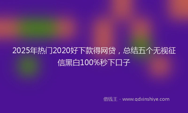 2025年热门2020好下款得网贷，总结五个无视征信黑白100%秒下口子