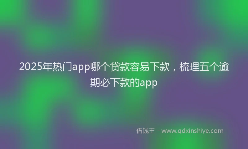 2025年热门app哪个贷款容易下款，梳理五个逾期必下款的app