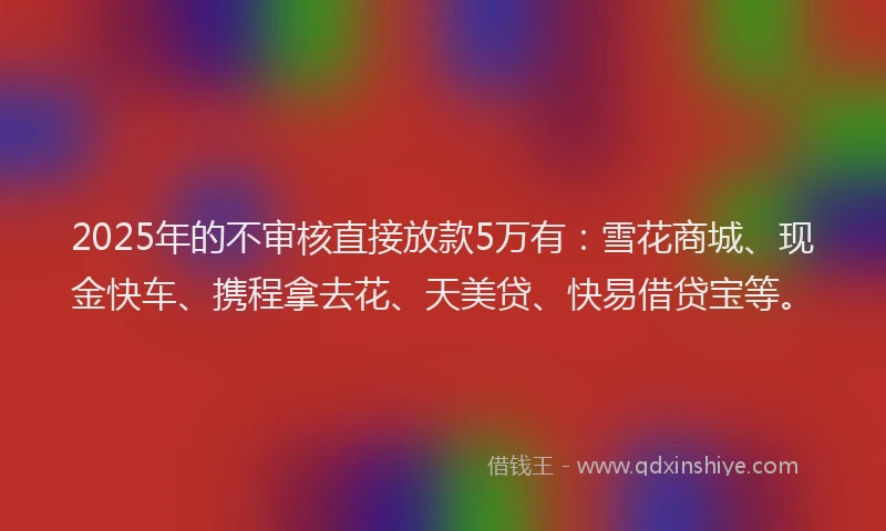 2025年的不审核直接放款5万有：雪花商城、现金快车、携程拿去花、天美贷、快易借贷宝等。