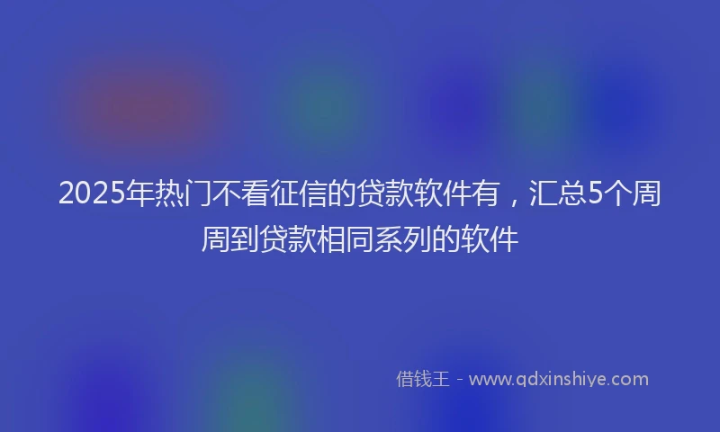 2025年热门不看征信的贷款软件有，汇总5个周周到贷款相同系列的软件