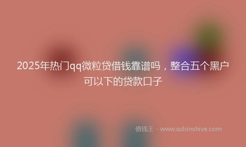 2025年热门qq微粒贷借钱靠谱吗，整合五个黑户可以下的贷款口子