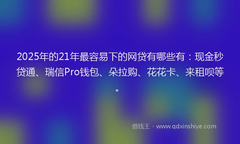 2025年的21年最容易下的网贷有哪些有：现金秒贷通、瑞信Pro钱包、朵拉购、花花卡、来租呗等。