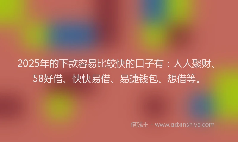 2025年的下款容易比较快的口子有：人人聚财、58好借、快快易借、易捷钱包、想借等。