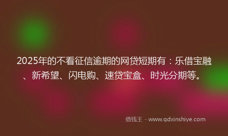 2025年的不看征信逾期的网贷短期有：乐借宝融、新希望、闪电购、速贷宝盒、时光分期等。