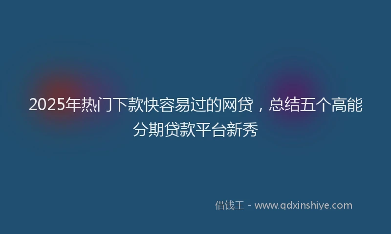 2025年热门下款快容易过的网贷，总结五个高能分期贷款平台新秀