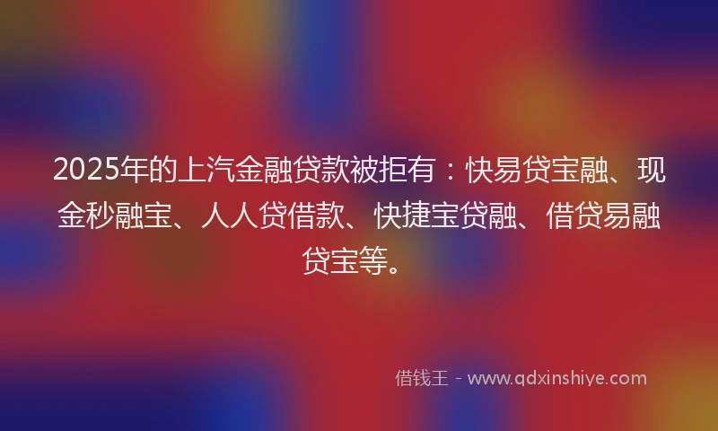 2025年的上汽金融贷款被拒有：快易贷宝融、现金秒融宝、人人贷借款、快捷宝贷融、借贷易融贷宝等。