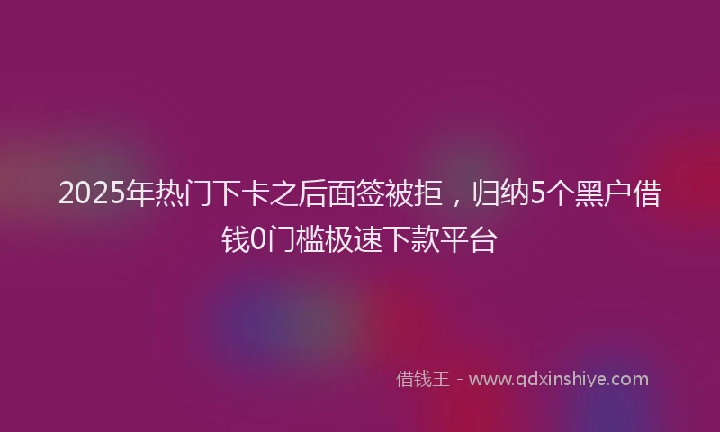 2025年热门下卡之后面签被拒，归纳5个黑户借钱0门槛极速下款平台