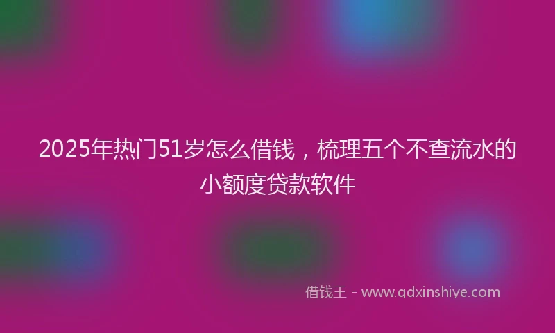 2025年热门51岁怎么借钱，梳理五个不查流水的小额度贷款软件