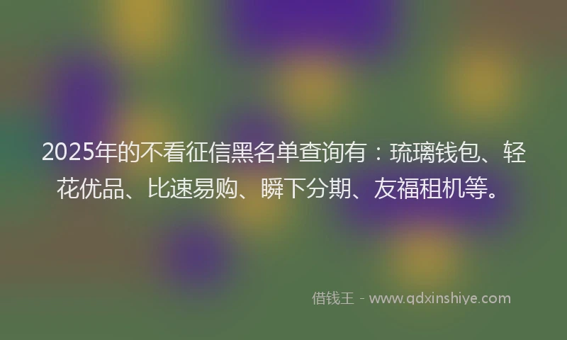 2025年的不看征信黑名单查询有：琉璃钱包、轻花优品、比速易购、瞬下分期、友福租机等。
