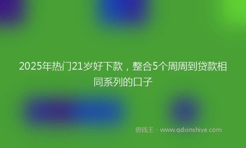 2025年热门21岁好下款，整合5个周周到贷款相同系列的口子