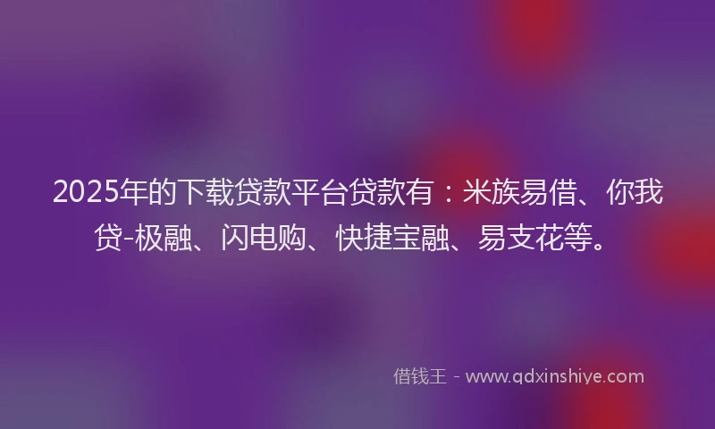 2025年的下载贷款平台贷款有：米族易借、你我贷-极融、闪电购、快捷宝融、易支花等。