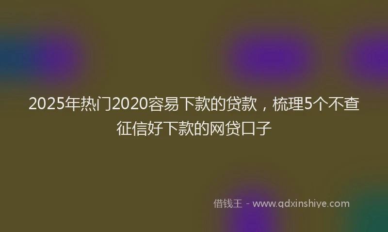 2025年热门2020容易下款的贷款，梳理5个不查征信好下款的网贷口子