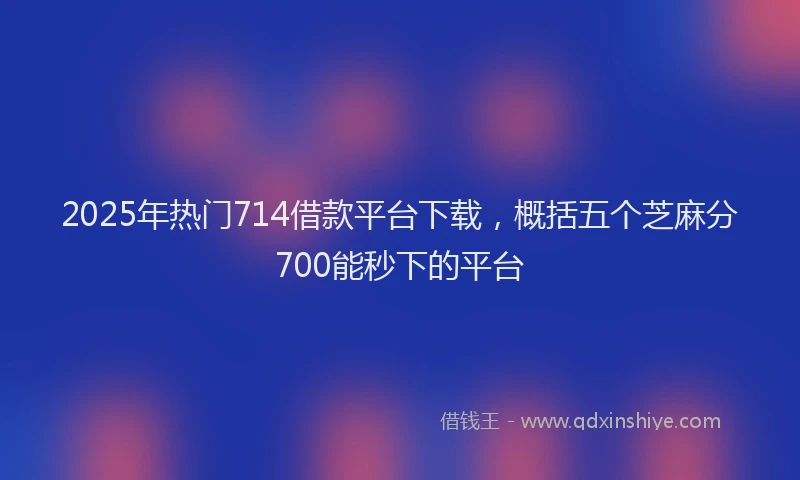 2025年热门714借款平台下载，概括五个芝麻分700能秒下的平台