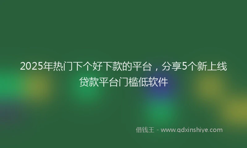 2025年热门下个好下款的平台，分享5个新上线贷款平台门槛低软件