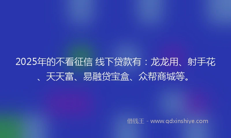 2025年的不看征信 线下贷款有：龙龙用、射手花、天天富、易融贷宝盒、众帮商城等。
