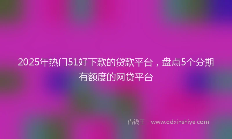 2025年热门51好下款的贷款平台，盘点5个分期有额度的网贷平台