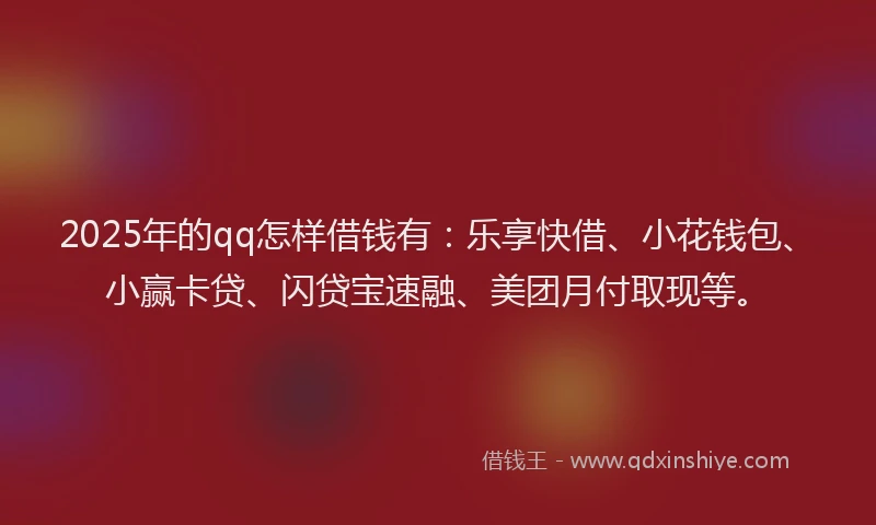 2025年的qq怎样借钱有：乐享快借、小花钱包、小赢卡贷、闪贷宝速融、美团月付取现等。