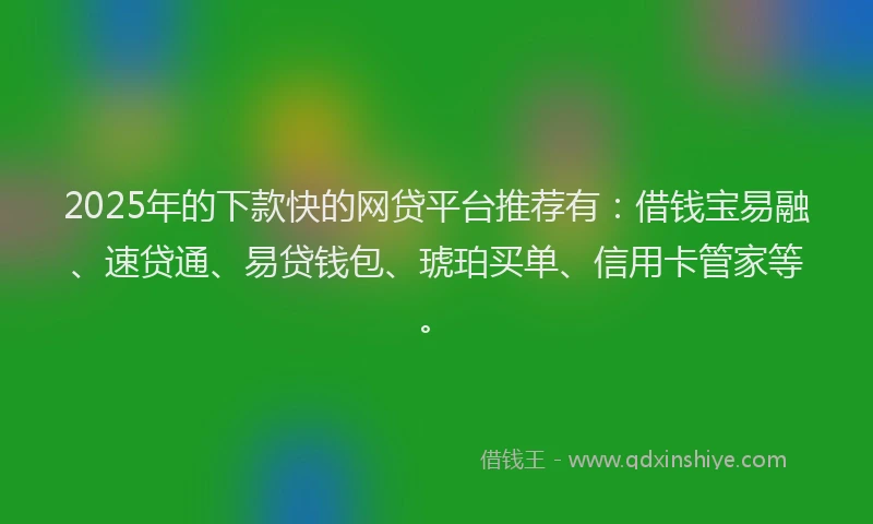 2025年的下款快的网贷平台推荐有：借钱宝易融、速贷通、易贷钱包、琥珀买单、信用卡管家等。