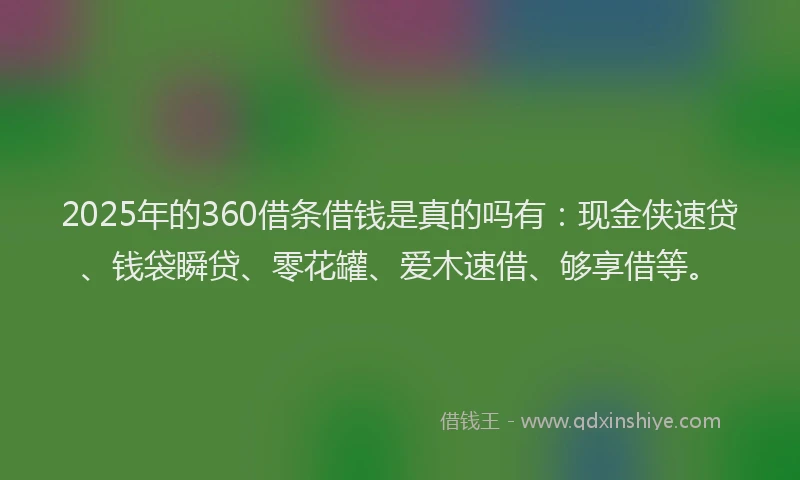 2025年的360借条借钱是真的吗有：现金侠速贷、钱袋瞬贷、零花罐、爱木速借、够享借等。