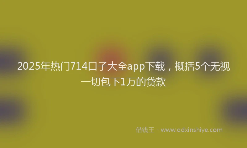 2025年热门714口子大全app下载，概括5个无视一切包下1万的贷款