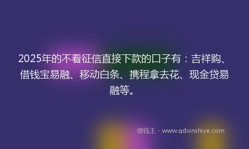 2025年的不看征信直接下款的口子有：吉祥购、借钱宝易融、移动白条、携程拿去花、现金贷易融等。