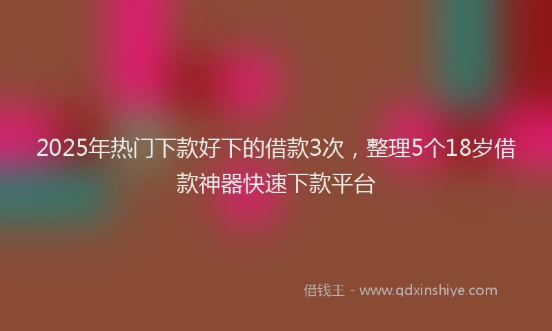 2025年热门下款好下的借款3次，整理5个18岁借款神器快速下款平台