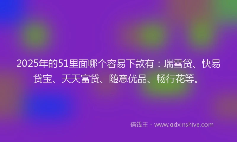2025年的51里面哪个容易下款有：瑞雪贷、快易贷宝、天天富贷、随意优品、畅行花等。