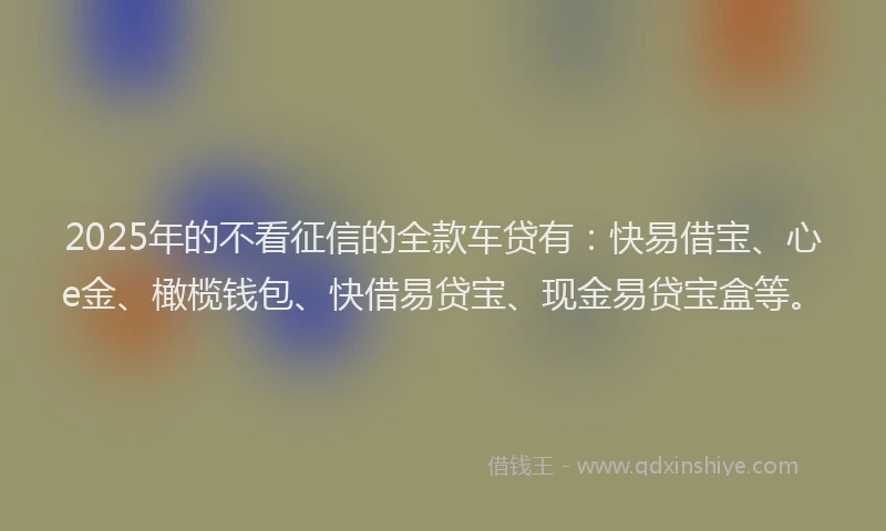 2025年的不看征信的全款车贷有：快易借宝、心e金、橄榄钱包、快借易贷宝、现金易贷宝盒等。
