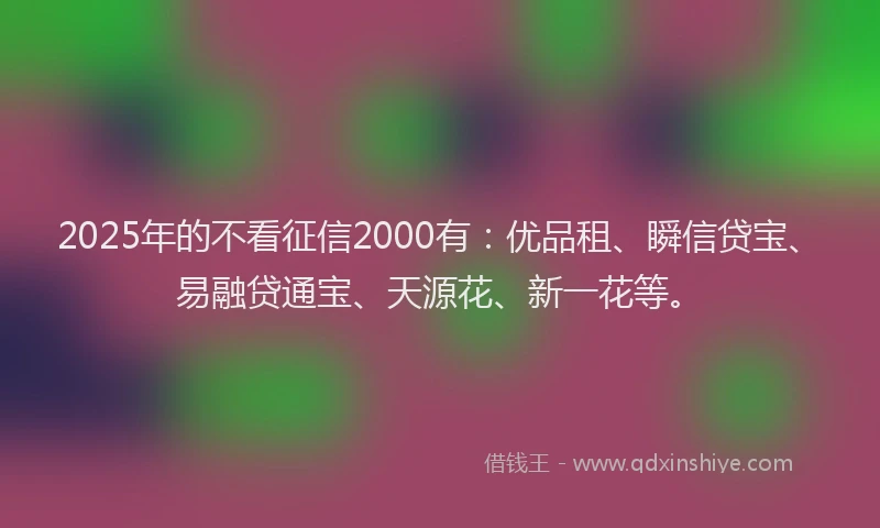 2025年的不看征信2000有：优品租、瞬信贷宝、易融贷通宝、天源花、新一花等。