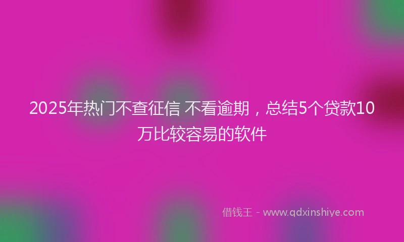 2025年热门不查征信 不看逾期，总结5个贷款10万比较容易的软件