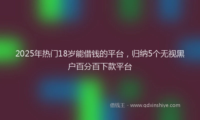 2025年热门18岁能借钱的平台，归纳5个无视黑户百分百下款平台