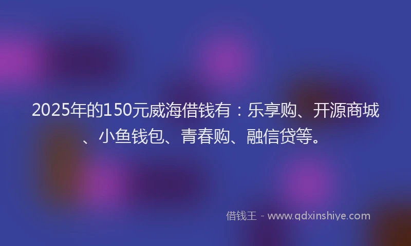 2025年的150元威海借钱有：乐享购、开源商城、小鱼钱包、青春购、融信贷等。