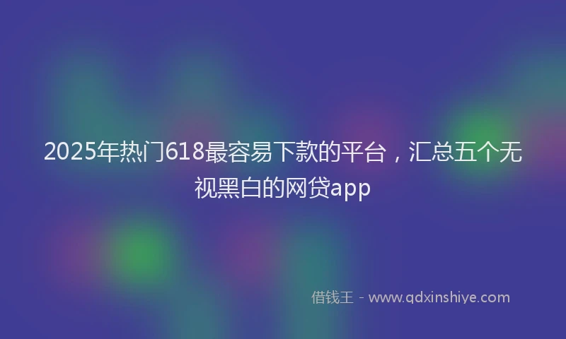 2025年热门618最容易下款的平台，汇总五个无视黑白的网贷app