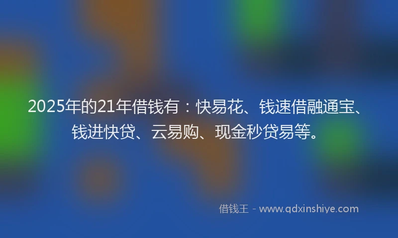 2025年的21年借钱有：快易花、钱速借融通宝、钱进快贷、云易购、现金秒贷易等。