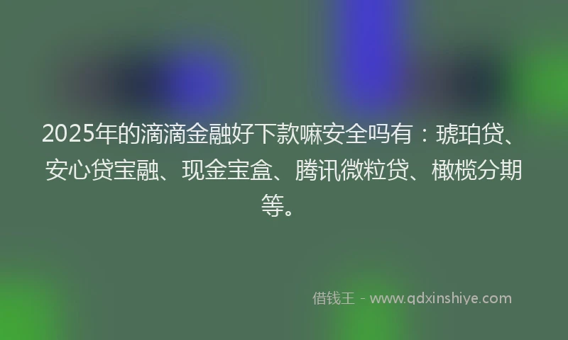 2025年的滴滴金融好下款嘛安全吗有：琥珀贷、安心贷宝融、现金宝盒、腾讯微粒贷、橄榄分期等。