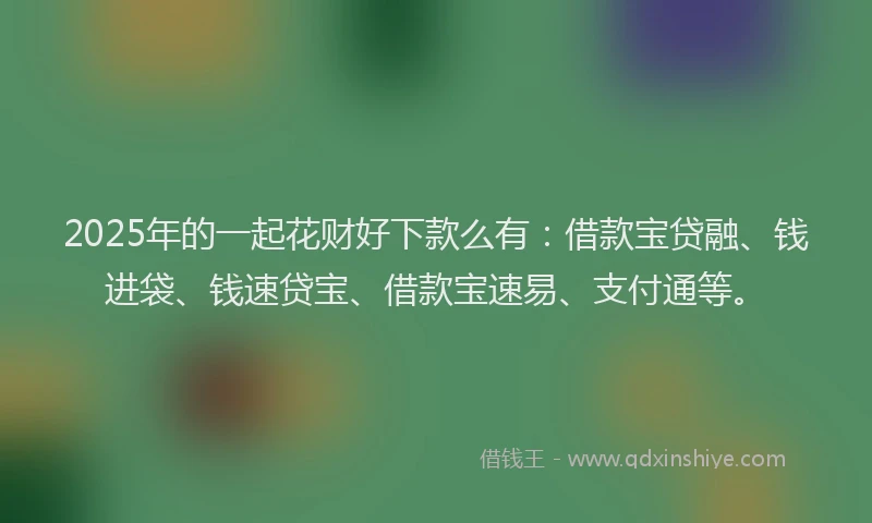 2025年的一起花财好下款么有：借款宝贷融、钱进袋、钱速贷宝、借款宝速易、支付通等。