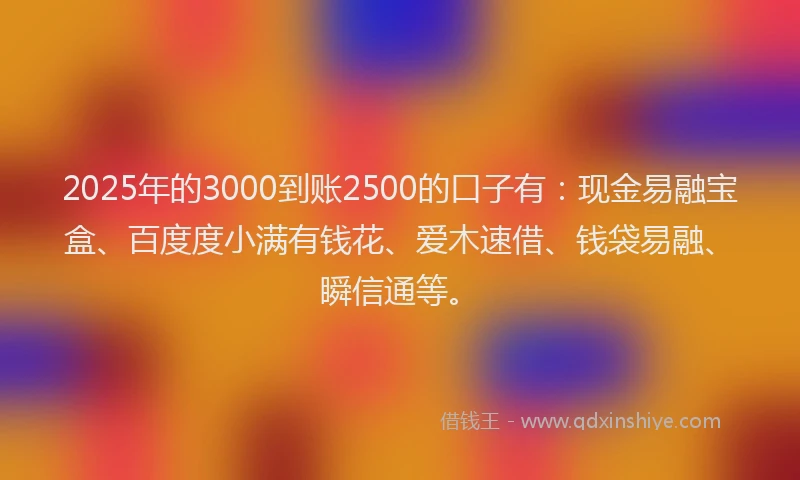 2025年的3000到账2500的口子有：现金易融宝盒、百度度小满有钱花、爱木速借、钱袋易融、瞬信通等。