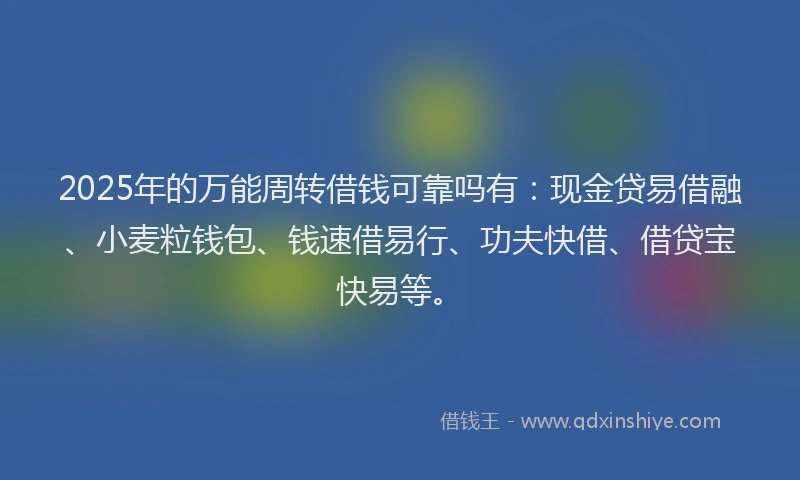 2025年的万能周转借钱可靠吗有：现金贷易借融、小麦粒钱包、钱速借易行、功夫快借、借贷宝快易等。