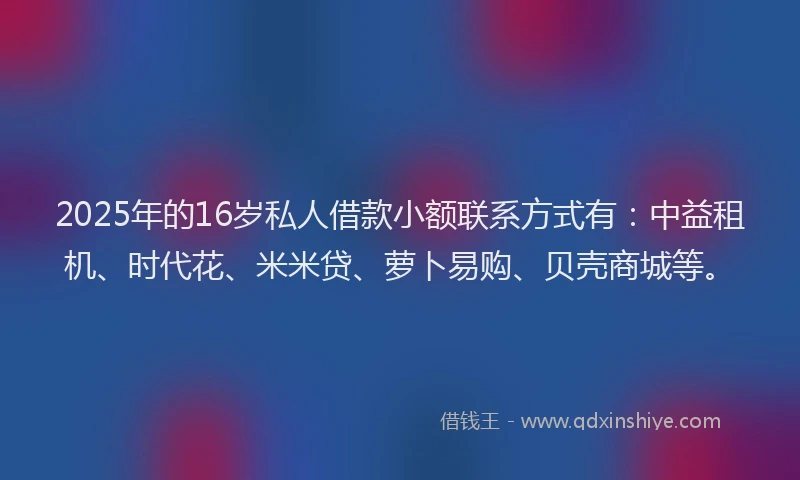 2025年的16岁私人借款小额联系方式有：中益租机、时代花、米米贷、萝卜易购、贝壳商城等。