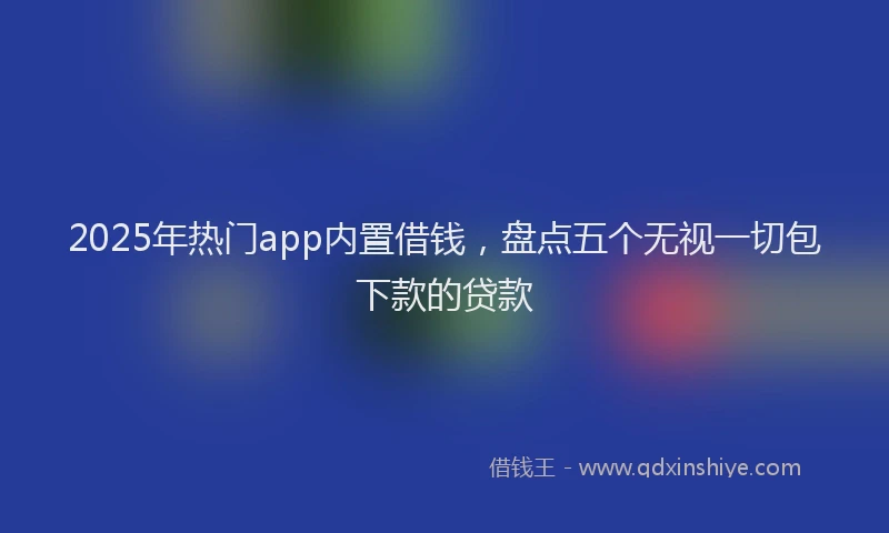 2025年热门app内置借钱，盘点五个无视一切包下款的贷款