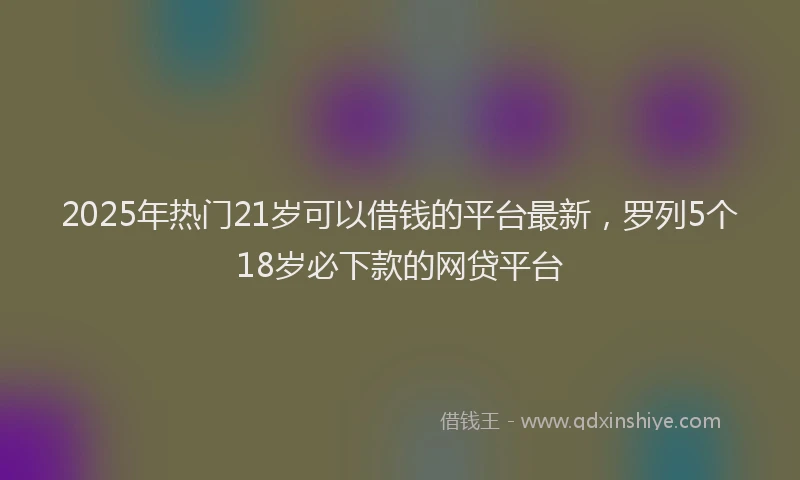2025年热门21岁可以借钱的平台最新，罗列5个18岁必下款的网贷平台