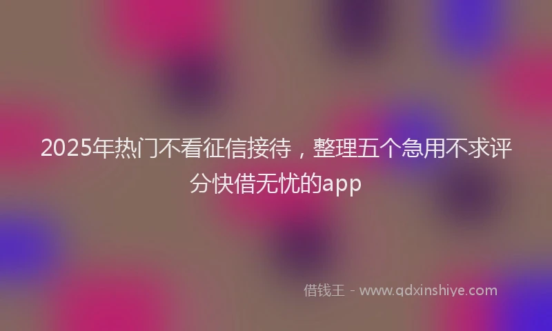2025年热门不看征信接待，整理五个急用不求评分快借无忧的app