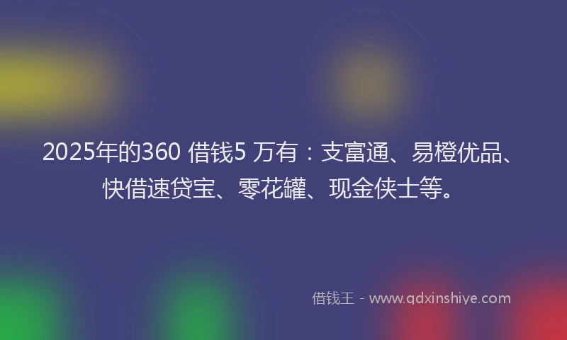 2025年的360 借钱5 万有：支富通、易橙优品、快借速贷宝、零花罐、现金侠士等。