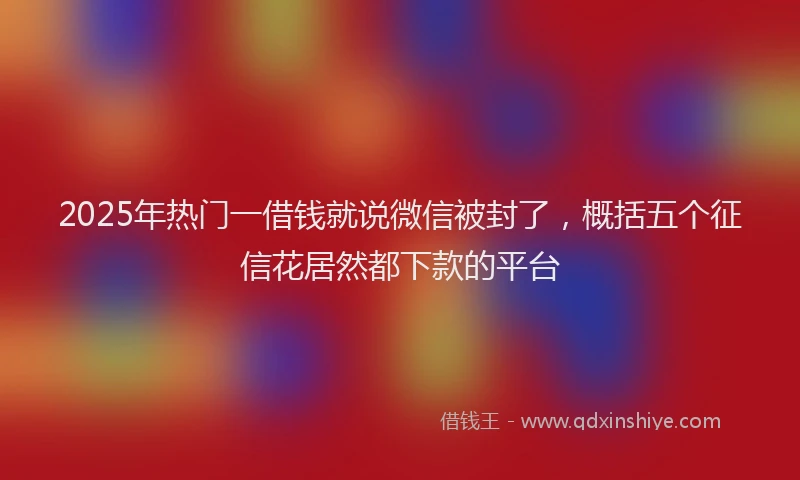 2025年热门一借钱就说微信被封了，概括五个征信花居然都下款的平台
