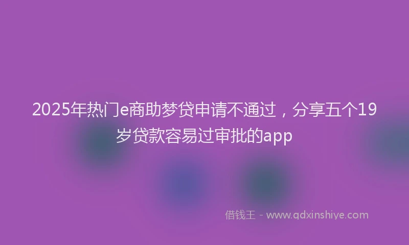 2025年热门e商助梦贷申请不通过，分享五个19岁贷款容易过审批的app