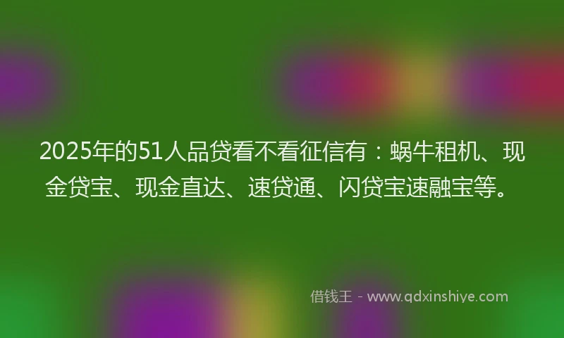 2025年的51人品贷看不看征信有：蜗牛租机、现金贷宝、现金直达、速贷通、闪贷宝速融宝等。
