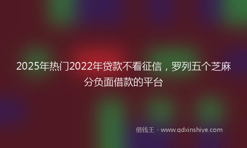 2025年热门2022年贷款不看征信，罗列五个芝麻分负面借款的平台