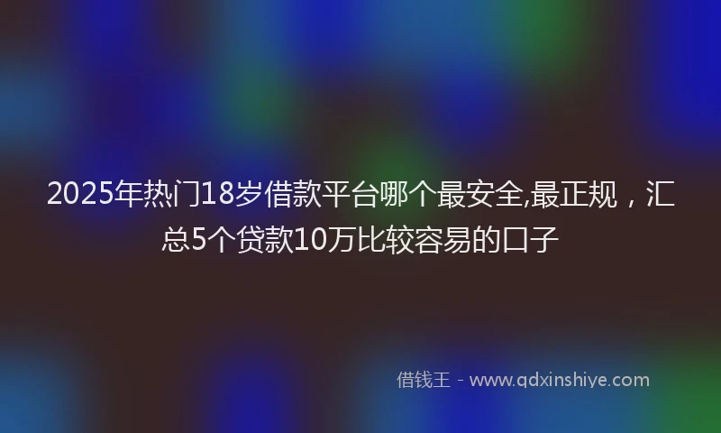2025年热门18岁借款平台哪个最安全,最正规，汇总5个贷款10万比较容易的口子